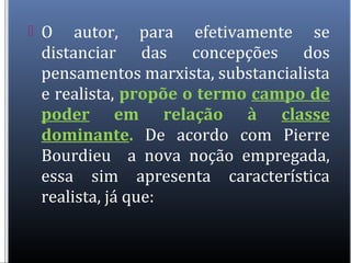  O autor, para efetivamente se
distanciar das concepções dos
pensamentos marxista, substancialista
e realista, propõe o termo campo de
poder em relação à classe
dominante. De acordo com Pierre
Bourdieu a nova noção empregada,
essa sim apresenta característica
realista, já que:
 