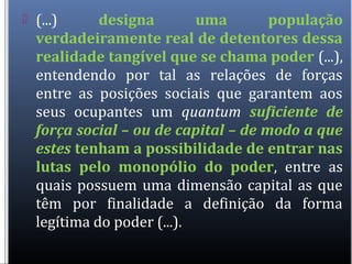  (...) designa uma população
verdadeiramente real de detentores dessa
realidade tangível que se chama poder (...),
entendendo por tal as relações de forças
entre as posições sociais que garantem aos
seus ocupantes um quantum suficiente de
força social – ou de capital – de modo a que
estes tenham a possibilidade de entrar nas
lutas pelo monopólio do poder, entre as
quais possuem uma dimensão capital as que
têm por finalidade a definição da forma
legítima do poder (...).
 