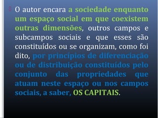  O autor encara a sociedade enquanto
um espaço social em que coexistem
outras dimensões, outros campos e
subcampos sociais e que esses são
constituídos ou se organizam, como foi
dito, por princípios de diferenciação
ou de distribuição constituídos pelo
conjunto das propriedades que
atuam neste espaço ou nos campos
sociais, a saber, OS CAPITAIS.
 