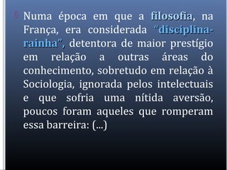  Numa época em que a filosofiafilosofia, na
França, era considerada “disciplina-“disciplina-
rainha”,rainha”, detentora de maior prestígio
em relação a outras áreas do
conhecimento, sobretudo em relação à
Sociologia, ignorada pelos intelectuais
e que sofria uma nítida aversão,
poucos foram aqueles que romperam
essa barreira: (...)
 