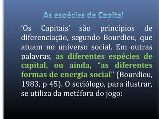  ‘Os Capitais’ são princípios de
diferenciação, segundo Bourdieu, que
atuam no universo social. Em outras
palavras, as diferentes espécies de
capital, ou ainda, “as diferentes
formas de energia social” (Bourdieu,
1983, p 45). O sociólogo, para ilustrar,
se utiliza da metáfora do jogo:
 