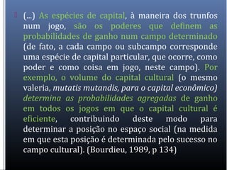 (...) As espécies de capital, à maneira dos trunfos
num jogo, são os poderes que definem as
probabilidades de ganho num campo determinado
(de fato, a cada campo ou subcampo corresponde
uma espécie de capital particular, que ocorre, como
poder e como coisa em jogo, neste campo). Por
exemplo, o volume do capital cultural (o mesmo
valeria, mutatis mutandis, para o capital econômico)
determina as probabilidades agregadas de ganho
em todos os jogos em que o capital cultural é
eficiente, contribuindo deste modo para
determinar a posição no espaço social (na medida
em que esta posição é determinada pelo sucesso no
campo cultural). (Bourdieu, 1989, p 134)
 