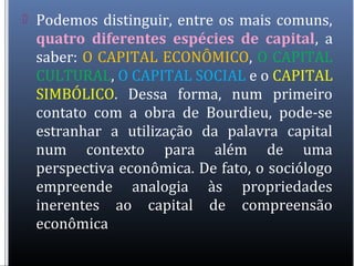  Podemos distinguir, entre os mais comuns,
quatro diferentes espécies de capital, a
saber: O CAPITAL ECONÔMICO, O CAPITAL
CULTURAL, O CAPITAL SOCIAL e o CAPITAL
SIMBÓLICO. Dessa forma, num primeiro
contato com a obra de Bourdieu, pode-se
estranhar a utilização da palavra capital
num contexto para além de uma
perspectiva econômica. De fato, o sociólogo
empreende analogia às propriedades
inerentes ao capital de compreensão
econômica
 