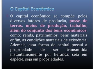  O capital econômico se compõe pelos
diversos fatores de produção, posse de
terras, meios de produção, trabalho,
além do conjunto dos bens econômicos,
como: renda, patrimônios, bens materiais
enfim, as condições materiais de existência.
Ademais, essa forma de capital possui a
propriedade de ser transmitida
instantaneamente por herança, seja em
espécie, seja em propriedades.
 