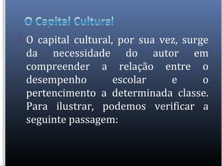  O capital cultural, por sua vez, surge
da necessidade do autor em
compreender a relação entre o
desempenho escolar e o
pertencimento a determinada classe.
Para ilustrar, podemos verificar a
seguinte passagem:
 