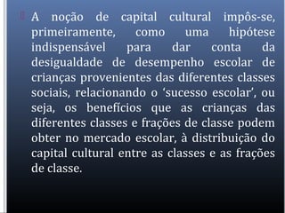  A noção de capital cultural impôs-se,
primeiramente, como uma hipótese
indispensável para dar conta da
desigualdade de desempenho escolar de
crianças provenientes das diferentes classes
sociais, relacionando o ‘sucesso escolar’, ou
seja, os benefícios que as crianças das
diferentes classes e frações de classe podem
obter no mercado escolar, à distribuição do
capital cultural entre as classes e as frações
de classe.
 