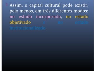  Assim, o capital cultural pode existir,
pelo menos, em três diferentes modos:
no estado incorporado, no estado
objetivado e no estado
institucionalizado.
 