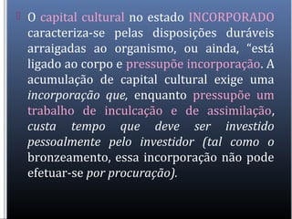  O capital cultural no estado INCORPORADO
caracteriza-se pelas disposições duráveis
arraigadas ao organismo, ou ainda, “está
ligado ao corpo e pressupõe incorporação. A
acumulação de capital cultural exige uma
incorporação que, enquanto pressupõe um
trabalho de inculcação e de assimilação,
custa tempo que deve ser investido
pessoalmente pelo investidor (tal como o
bronzeamento, essa incorporação não pode
efetuar-se por procuração).
 