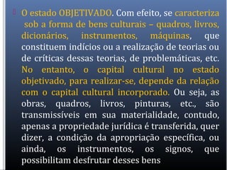  O estado OBJETIVADO. Com efeito, se caracteriza
sob a forma de bens culturais – quadros, livros,
dicionários, instrumentos, máquinas, que
constituem indícios ou a realização de teorias ou
de críticas dessas teorias, de problemáticas, etc.
No entanto, o capital cultural no estado
objetivado, para realizar-se, depende da relação
com o capital cultural incorporado. Ou seja, as
obras, quadros, livros, pinturas, etc., são
transmissíveis em sua materialidade, contudo,
apenas a propriedade jurídica é transferida, quer
dizer, a condição da apropriação específica, ou
ainda, os instrumentos, os signos, que
possibilitam desfrutar desses bens
 