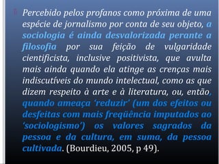  Percebido pelos profanos como próxima de uma
espécie de jornalismo por conta de seu objeto, a
sociologia é ainda desvalorizada perante a
filosofia por sua feição de vulgaridade
cientificista, inclusive positivista, que avulta
mais ainda quando ela atinge as crenças mais
indiscutíveis do mundo intelectual, como as que
dizem respeito à arte e à literatura, ou, então,
quando ameaça ‘reduzir’ (um dos efeitos ou
desfeitas com mais freqüência imputados ao
‘sociologismo’) os valores sagrados da
pessoa e da cultura, em suma, da pessoa
cultivada. (Bourdieu, 2005, p 49).
 
