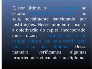  E, por último, o capital cultural no
estado INSTITUCIONALIZADO, ou
seja, socialmente sancionado por
instituições. Nesse momento, ocorre
a objetivação do capital incorporado,
quer dizer, a transformação do
capital cultural em uma certificação,
qual seja, um diploma. Dessa
maneira, verificamos algumas
propriedades vinculadas ao diploma:
 