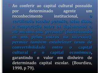  Ao conferir ao capital cultural possuído
por determinado agente um
reconhecimento institucional, oo
certificado escolar permite, além disso,certificado escolar permite, além disso,
a comparação entre os diplomados e,a comparação entre os diplomados e,
até mesmo, sua ‘permuta’ (substituindoaté mesmo, sua ‘permuta’ (substituindo
os uns pelos outros naos uns pelos outros na sucessão);sucessão);
permite também estabelecer taxas depermite também estabelecer taxas de
convertibilidade entre o capitalconvertibilidade entre o capital
cultural e o capital econômicocultural e o capital econômico,
garantindo o valor em dinheiro de
determinado capital escolar. (Bourdieu,
1998, p 79).
 