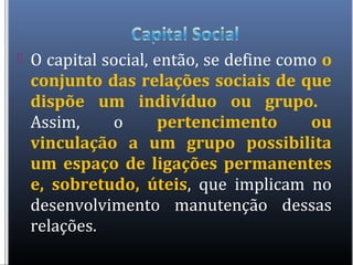  O capital social, então, se define como o
conjunto das relações sociais de que
dispõe um indivíduo ou grupo.
Assim, o pertencimento ou
vinculação a um grupo possibilita
um espaço de ligações permanentes
e, sobretudo, úteis, que implicam no
desenvolvimento manutenção dessas
relações.
 
