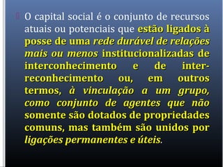  O capital social é o conjunto de recursos
atuais ou potenciais que estão ligados àestão ligados à
posse de umaposse de uma rede durável de relaçõesrede durável de relações
mais ou menosmais ou menos institucionalizadas deinstitucionalizadas de
interconhecimento e de inter-interconhecimento e de inter-
reconhecimento ou, em outrosreconhecimento ou, em outros
termos,termos, à vinculação a um grupo,à vinculação a um grupo,
como conjunto de agentes que nãocomo conjunto de agentes que não
somente são dotados de propriedadessomente são dotados de propriedades
comuns, mas também são unidos porcomuns, mas também são unidos por
ligações permanentes e úteisligações permanentes e úteis.
 