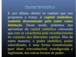  E, por último, dentre os capitais que nos
propomos a tratar, o capital simbólico,
também denominado pelo autor como
distinção. Desse modo, podemos nos
aproximar do capital simbólico colocando
que este se caracteriza pelo reconhecimento
do conjunto dos diferentes capitais. Dito de
outra maneira, o poder simbólico, poder
subordinado, é uma forma transformada,
quer dizer, irreconhecível, transfigurada e
legitimada, das outras formas de poder.
 