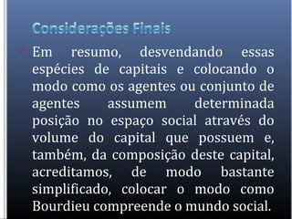  Em resumo, desvendando essas
espécies de capitais e colocando o
modo como os agentes ou conjunto de
agentes assumem determinada
posição no espaço social através do
volume do capital que possuem e,
também, da composição deste capital,
acreditamos, de modo bastante
simplificado, colocar o modo como
Bourdieu compreende o mundo social.
 