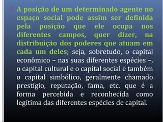  A posição de um determinado agente no
espaço social pode assim ser definida
pela posição que ele ocupa nos
diferentes campos, quer dizer, na
distribuição dos poderes que atuam em
cada um deles; seja, sobretudo, o capital
econômico – nas suas diferentes espécies –,
o capital cultural e o capital social e também
o capital simbólico, geralmente chamado
prestígio, reputação, fama, etc. que é a
forma percebida e reconhecida como
legítima das diferentes espécies de capital.
 
