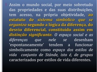  Assim o mundo social, por meio sobretudo
das propriedades e das suas distribuições,
tem acesso, na própria objetividade, aoao
estatuto deestatuto de sistema simbólico que sesistema simbólico que se
organizaorganiza segundo a lógica da diferença, dosegundo a lógica da diferença, do
desvio diferencial, constituído assim emdesvio diferencial, constituído assim em
distinção significante.distinção significante. O espaço social e as
diferenças que nele se desenham
‘espontaneamente’ tendem a funcionar
simbolicamente como espaço dos estilos de
vida conjunto de Stände, isto é, de grupos
caracterizados por estilos de vida diferentes.
 