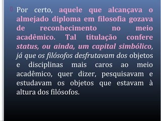 Por certo, aquele que alcançava o
almejado diploma em filosofia gozava
de reconhecimento no meio
acadêmico. Tal titulação confere
status, ou ainda, um capital simbólico,
já que os filósofos desfrutavam dos objetos
e disciplinas mais caros ao meio
acadêmico, quer dizer, pesquisavam e
estudavam os objetos que estavam à
altura dos filósofos.
 