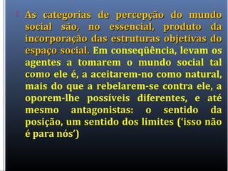  As categorias de percepção do mundoAs categorias de percepção do mundo
social são, no essencial, produto dasocial são, no essencial, produto da
incorporação das estruturas objetivas doincorporação das estruturas objetivas do
espaço social.espaço social. Em conseqüência, levam os
agentes a tomarem o mundo social tal
comocomo ele é, a aceitarem-no como natural,
mais do que a rebelarem-se contra ele, a
oporem-lhe possíveis diferentes, e até
mesmo antagonistas: o sentido da
posição, um sentido dos limites (‘isso não
é para nós’)
 