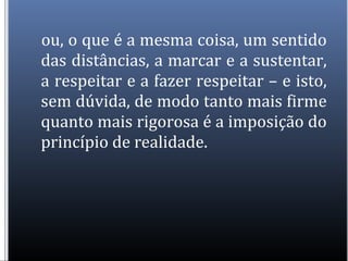 ou, o que é a mesma coisa, um sentido
das distâncias, a marcar e a sustentar,
a respeitar e a fazer respeitar – e isto,
sem dúvida, de modo tanto mais firme
quanto mais rigorosa é a imposição do
princípio de realidade.
 