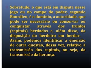  Sobretudo, o que está em disputa nesse
jogo ou no campo do poder, segundo
Bourdieu, é o domínio, a autoridade, que
pode ser necessário ou conservar ou
conquistar através dos trunfos
(capitais) herdados e, além disso, da
disposição do herdeiro em herdar.
Assim, podemos identificar a emersão
de outra questão, dessa vez, relativo à
transmissão dos capitais, ou seja, da
transmissão da herança.
 