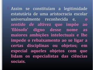  Assim se constituíam a legitimidade
estatutária de uma aristocracia escolar
universalmente reconhecida e, o
sentido de altivez que impõe ao
‘filósofo’ digno desse nome as
maiores ambições intelectuais e lhe
impede o rebaixamento ao se ligar a
certas disciplinas ou objetos; em
especial aqueles objetos com que
lidam os especialistas das ciências
sociais.
 