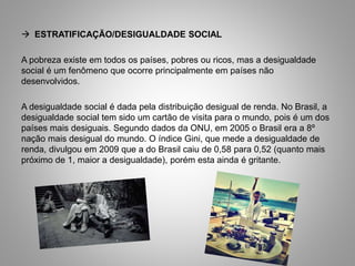  ESTRATIFICAÇÃO/DESIGUALDADE SOCIAL
A pobreza existe em todos os países, pobres ou ricos, mas a desigualdade
social é um fenômeno que ocorre principalmente em países não
desenvolvidos.
A desigualdade social é dada pela distribuição desigual de renda. No Brasil, a
desigualdade social tem sido um cartão de visita para o mundo, pois é um dos
países mais desiguais. Segundo dados da ONU, em 2005 o Brasil era a 8º
nação mais desigual do mundo. O índice Gini, que mede a desigualdade de
renda, divulgou em 2009 que a do Brasil caiu de 0,58 para 0,52 (quanto mais
próximo de 1, maior a desigualdade), porém esta ainda é gritante.
 
