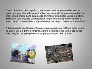 O raciocínio é simples, alguém que está economicamente desfavorecido
tende, a buscar alternativas para sobreviver, e se não tem a acesso a isso de
uma forma honesta parte para a vida criminosa, que muitas vezes é a última
alternativa para aqueles que nasceram na periferia das grandes cidades e
veem diante de seus olhos um quadro de pobreza que parece ser irreversível.
A desigualdade social está entre as maiores causas da violência entre jovens
no Brasil. Ela é o grande contexto, o pano de fundo, onde vive a população
mais atingida por esse problema: as pessoas entre 15 e 24 anos.
 