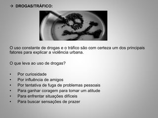  DROGAS/TRÁFICO:
O uso constante de drogas e o tráfico são com certeza um dos principais
fatores para explicar a violência urbana.
O que leva ao uso de drogas?
• Por curiosidade
• Por influência de amigos
• Por tentativa de fuga de problemas pessoais
• Para ganhar coragem para tomar um atitude
• Para enfrentar situações difíceis
• Para buscar sensações de prazer
 