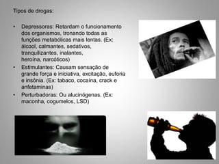 Tipos de drogas:
• Depressoras: Retardam o funcionamento
dos organismos, tronando todas as
funções metabólicas mais lentas. (Ex:
álcool, calmantes, sedativos,
tranquilizantes, inalantes,
heroína, narcóticos)
• Estimulantes: Causam sensação de
grande força e iniciativa, excitação, euforia
e insônia. (Ex: tabaco, cocaína, crack e
anfetaminas)
• Perturbadoras: Ou alucinógenas. (Ex:
maconha, cogumelos, LSD)
 