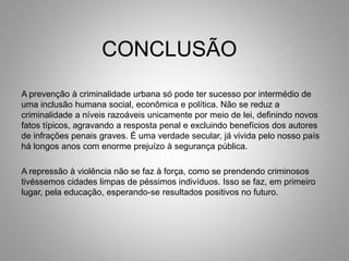CONCLUSÃO
A prevenção à criminalidade urbana só pode ter sucesso por intermédio de
uma inclusão humana social, econômica e política. Não se reduz a
criminalidade a níveis razoáveis unicamente por meio de lei, definindo novos
fatos típicos, agravando a resposta penal e excluindo benefícios dos autores
de infrações penais graves. É uma verdade secular, já vivida pelo nosso país
há longos anos com enorme prejuízo à segurança pública.
A repressão à violência não se faz à força, como se prendendo criminosos
tivéssemos cidades limpas de péssimos indivíduos. Isso se faz, em primeiro
lugar, pela educação, esperando-se resultados positivos no futuro.
 