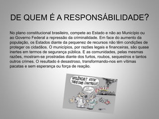 DE QUEM É A RESPONSÁBILIDADE?
No plano constitucional brasileiro, compete ao Estado e não ao Município ou
ao Governo Federal a repressão da criminalidade. Em face do aumento da
população, os Estados diante da pequenez de recursos não têm condições de
proteger os cidadãos. O municípios, por razões legais e financeiras, são quase
inertes em termos de segurança pública. E as comunidades, pelas mesmas
razões, mostram-se prostradas diante dos furtos, roubos, sequestros e tantos
outros crimes. O resultado é desastroso, transformando-nos em vítimas
pacatas e sem esperança ou força de reação.
 