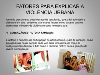 FATORES PARA EXPLICAR A
VIOLÊNCIA URBANA
Além do crescimento desordenado da população, que já foi apontado e
discutido em aula, podemos citar outros fatores como causas para os
alarmantes números de violência urbana no nosso país.
 EDUCAÇÃO/ESTRUTURA FAMILIAR:
É notório o aumento da participação de adolescentes, e até de crianças, como
protagonistas nesse cenário cada vez mais emergente do crime. O
desajustamento familiar é tido como o principal motivo para a geração de
jovens delinquentes.
 