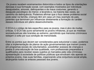 Os jovens recebem ensinamentos distorcidos e todos os tipos de orientações
danosas à sua formação social, com exemplos mostrados por indivíduos
desajustados, amorais, delinquentes e de maus costumes, gerando o
desajuste psicológico do menor, e levando-o, na maioria das vezes, ao
caminho da delinquência. Podemos afirmar que o foco desse problema social
pode estar na família, crianças têm em casa um mau exemplo de pais,
parentes que terminam por influenciar diretamente a formação do caráter
desses indivíduos em pleno desenvolvimento.
O ECA é o código de leis específico para os jovens, mas é alvo de muitas
críticas. O ECA não pune seriamente os jovens infratores, já que as medidas
socioeducativas são brandas ao extremo, permitindo que menores criminosos
estejam à solta por sua condição de menoridade.
Entre os pontos que devem ser considerados para solucionar o caso, podemos
citar a implementação de planos de ação governamentais que insiram jovens
em programas sociais de voluntariados; possibilitar acessos de crianças e
jovens à uma educação de boa qualidade, com profissionais preparados e
qualificados para receber esses sujeitos já marcados pela vida criminosa;
apresentação à sociedade de políticas públicas que envolvam não apenas os
próprios jovens, mas suas famílias, organizando uma conjuntura social ampla,
alcançando todos os enlaces pessoais dos jovens.
 