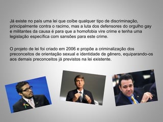 Já existe no país uma lei que coíbe qualquer tipo de discriminação,
principalmente contra o racimo, mas a luta dos defensores do orgulho gay
e militantes da causa é para que a homofobia vire crime e tenha uma
legislação específica com sansões para este crime.
O projeto de lei foi criado em 2006 e propõe a criminalização dos
preconceitos de orientação sexual e identidade de gênero, equiparando-os
aos demais preconceitos já previstos na lei existente.
 