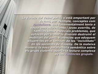 La duresa del debat polític s’està emportant per
            davant, per exemple, conceptes com
        vandalisme, que fonamentalment tenia a
      veure amb adolescents i joves avorrits, de
         famílies sense especials problemes, que
       optaven per trobar la diversió destruint el
     mobiliari del parc. Violències que eduquem
    situant-les en el territori de les “incivilitats”
       en les societats de disseny. De la mateixa
  manera, la nova parafernàlia semàntica sobre
  els grups violents, aparca la lectura complexa
                       de les violències grupals.
 