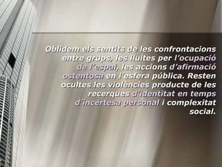 Oblidem els sentits de les confrontacions
    entre grups, les lluites per l’ocupació
       de l’espai, les accions d’afirmació
    ostentosa en l’esfera pública. Resten
    ocultes les violències producte de les
           recerques d’identitat en temps
       d’incertesa personal i complexitat
                                     social.
 