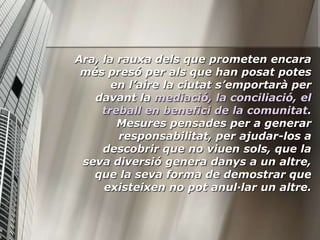 Ara, la rauxa dels que prometen encara
 més presó per als que han posat potes
       en l’aire la ciutat s’emportarà per
   davant la mediació, la conciliació, el
     treball en benefici de la comunitat.
        Mesures pensades per a generar
        responsabilitat, per ajudar-los a
     descobrir que no viuen sols, que la
 seva diversió genera danys a un altre,
   que la seva forma de demostrar que
     existeixen no pot anul·lar un altre.
 
