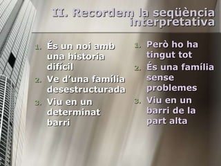 II. Recordem la seqüència
                  interpretativa

1.   És un noi amb      1.   Però ho ha
     una historia            tingut tot
     difícil            2.   És una família
2.   Ve d’una família        sense
     desestructurada         problemes
3.   Viu en un          3.   Viu en un
     determinat              barri de la
     barri                   part alta
 