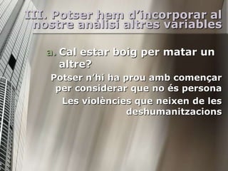 III. Potser hem d’incorporar al
 nostre anàlisi altres variables

   a. Cal estar boig per matar un
      altre?
    Potser n’hi ha prou amb començar
     per considerar que no és persona
      Les violències que neixen de les
                    deshumanitzacions
 