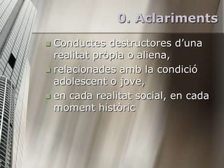 0. Aclariments
 Conductes destructores d’una
  realitat pròpia o aliena,
 relacionades amb la condició
  adolescent o jove,
 en cada realitat social, en cada
  moment històric
 