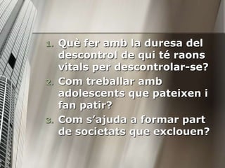 1.   Què fer amb la duresa del
     descontrol de qui té raons
     vitals per descontrolar-se?
2.   Com treballar amb
     adolescents que pateixen i
     fan patir?
3.   Com s’ajuda a formar part
     de societats que exclouen?
 