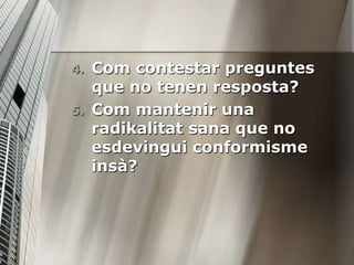 4.   Com contestar preguntes
     que no tenen resposta?
5.   Com mantenir una
     radikalitat sana que no
     esdevingui conformisme
     insà?
 