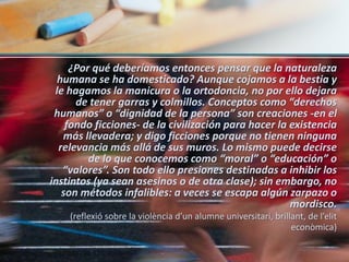 ¿Por qué deberíamos entonces pensar que la naturaleza
  humana se ha domesticado? Aunque cojamos a la bestia y
 le hagamos la manicura o la ortodoncia, no por ello dejara
      de tener garras y colmillos. Conceptos como “derechos
 humanos” o “dignidad de la persona” son creaciones -en el
    fondo ficciones- de la civilización para hacer la existencia
   más llevadera; y digo ficciones porque no tienen ninguna
  relevancia más allá de sus muros. Lo mismo puede decirse
         de lo que conocemos como “moral” o “educación” o
   “valores”. Son todo ello presiones destinadas a inhibir los
instintos (ya sean asesinos o de otra clase); sin embargo, no
   son métodos infalibles: a veces se escapa algún zarpazo o
                                                      mordisco.
    (reflexió sobre la violència d’un alumne universitari, brillant, de l’elit
                                                                econòmica)
 