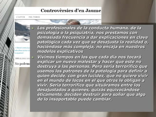    Los profesionales de la conducta humana, de la
    psicología o la psiquiatría, nos prestamos con
    demasiada frecuencia a dar explicaciones en clave
    patológica cada vez que se desajusta la realidad o,
    haciéndose más compleja, no encaja en nuestros
    modelos explicativos
   Vivimos tiempos en los que cada día nos tocará
    explicar un nuevo malestar y hacer que este no
    destruya a las personas. Pero sería terrorífico que
    usemos los patrones de la patología para definir a
    quien decide, con gran lucidez, que no quiere vivir
    en el mundo de locos en el que otros le obligan a
    vivir. Sería terrorífico que situáramos entre los
    desajustados a quienes, quizás equivocándose
    éticamente, deciden destruir para soñar que algo
    de lo insoportable puede cambiar.
 