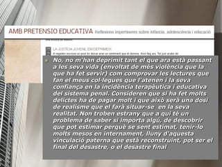    No, no m'han deprimit tant el que ara està passant
    a les seva vida (envoltat de més violència que la
    que ha fet servir) com comprovar les lectures que
    fan el meus col·legues que l'atenen i la seva
    confiança en la incidència terapèutica i educativa
    del sistema penal. Consideren que si ha fet molts
    delictes ha de pagar molt i que això serà una dosi
    de realisme que el farà situar-se en la seva
    realitat. Non troben estrany que a qui té un
    problema de saber si importa algú, de descobrir
    que pot estimar perquè se sent estimat, tenir-lo
    molts mesos en internament, lluny d'aquesta
    vinculació paterna que està reconstruint, pot ser el
    final del desastre, o el desastre final
 