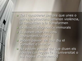    Tot i considerar sempre que unes o
    altres explicacions generen violència,
    la consoliden o la transformen
   Existeixen diagnòstics immorals
   Es donen intervencions
    deshumanitzadores
   Podem passar del que diu el
    Conseller d’Interior
   No podem passar del que diuen els
    nostres col·legues (a la universitat o
    als espais d’intervenció)
 