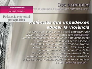 Dos exemples
        (De la columna L’explorador reprimit a ARA)




    Violències que impedeixen
            educar la violència
    La duresa del debat polític s’està emportant per
  davant, per exemple, conceptes com vandalisme,
que fonamentalment tenia a veure amb adolescents
         i joves avorrits, de famílies sense especials
      problemes, que optaven per trobar la diversió
       destruint el mobiliari del parc. Violències que
            eduquem situant-les en el territori de les
      “incivilitats” en les societats de disseny. De la
   mateixa manera, la nova parafernàlia semàntica
sobre els grups violents, aparca la lectura complexa
                            de les violències grupals.
 
