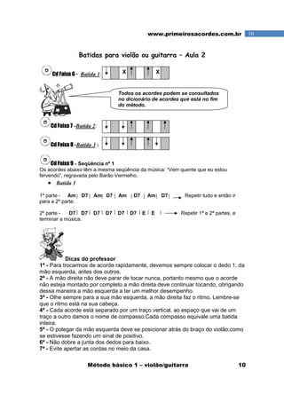 Método básico 1 – violão/guitarra 10
10www.primeirosacordes.com.br
Batidas para violão ou guitarra – Aula 2
Cd Faixa 6 - Batida 1:
Cd Faixa 7 -Batida 2:
Cd Faixa 8 -Batida 3 :
Cd Faixa 9 - Seqüência nº 1
Os acordes abaixo têm a mesma seqüência da música: “Vem quente que eu estou
fervendo”, regravada pelo Barão Vermelho.
• Batida 1
1º parte - Am D7 Am D7 Am D7 Am D7 Repetir tudo e então ir
para a 2º parte.
2º parte - D7 D7 D7 D7 D7 D7 E E Repetir 1ª e 2ª partes, e
terminar a música.
Dicas do professor
1ª - Para trocarmos de acorde rapidamente, devemos sempre colocar o dedo 1, da
mão esquerda, antes dos outros.
2ª - A mão direita não deve parar de tocar nunca, portanto mesmo que o acorde
não esteja montado por completo a mão direita deve continuar tocando, obrigando
dessa maneira a mão esquerda a ter um melhor desempenho.
3ª - Olhe sempre para a sua mão esquerda, a mão direita faz o ritmo. Lembre-se
que o ritmo está na sua cabeça.
4ª - Cada acorde está separado por um traço vertical, ao espaço que vai de um
traço a outro damos o nome de compasso.Cada compasso equivale uma batida
inteira.
5ª - O polegar da mão esquerda deve se posicionar atrás do braço do violão,como
se estivesse fazendo um sinal de positivo.
6ª - Não dobre a junta dos dedos para baixo.
7ª - Evite apertar as cordas no meio da casa.
X X
Todos os acordes podem se consultados
no dicionário de acordes que está no fim
do método.
 